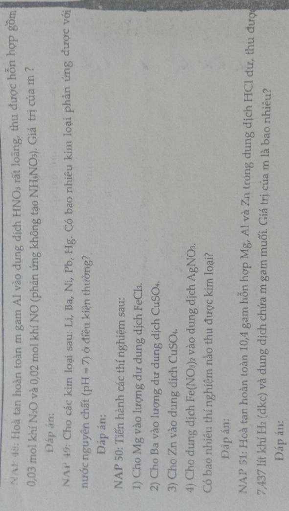 NAN 48: Hoà tan hoàn toàn m gam Al vào dung dịch HNO3 rất loãng, thu được hỗn hợp gồm
0,03 mol khí N₂O và 0,02 mol khí NO (phản ứng không tạo NH₄NO₃). Giá trị của m ? 
Đáp án: 
NAP 49: Cho các kim loại sau: Li, Ba, Ni, Pb, Hg. Có bao nhiêu kim loại phản ứng được với 
nước nguyên chất (pH=7) ở điều kiện thường? 
Đáp án: 
NAP 50: Tiến hành các thí nghiệm sau: 
1) Cho Mg vào lượng dư dung dịch FeCl. 
2) Cho Ba vào lượng dư dung dịch CuSO₄. 
3) Cho Zn vào dung dịch CuSO₄. 
4) Cho dung dịch Fe( (NO_3) )2 vào dung dịch AgNO₃. 
Có bao nhiêu thí nghiệm nào thu được kim loại? 
Đáp án: 
NAP 51: Hoà tan hoàn toàn 10,4 gam hỗn hợp Mg, Al và Zn trong dung dịch HCl dư, thu được
7,437 lít khí H₂ (đkc) và dung dịch chứa m gam muối. Giá trị của m là bao nhiêu? 
Đáp án:
