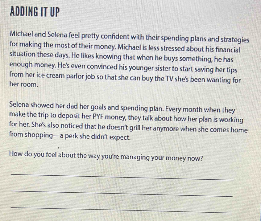 ADDING IT UP 
Michael and Selena feel pretty confident with their spending plans and strategies 
for making the most of their money. Michael is less stressed about his financial 
situation these days. He likes knowing that when he buys something, he has 
enough money. He's even convinced his younger sister to start saving her tips 
from her ice cream parlor job so that she can buy the TV she's been wanting for 
her room. 
Selena showed her dad her goals and spending plan. Every month when they 
make the trip to deposit her PYF money, they talk about how her plan is working 
for her. She's also noticed that he doesn't grill her anymore when she comes home 
from shopping—a perk she didn’t expect. 
How do you feel about the way you're managing your money now? 
_ 
_ 
_