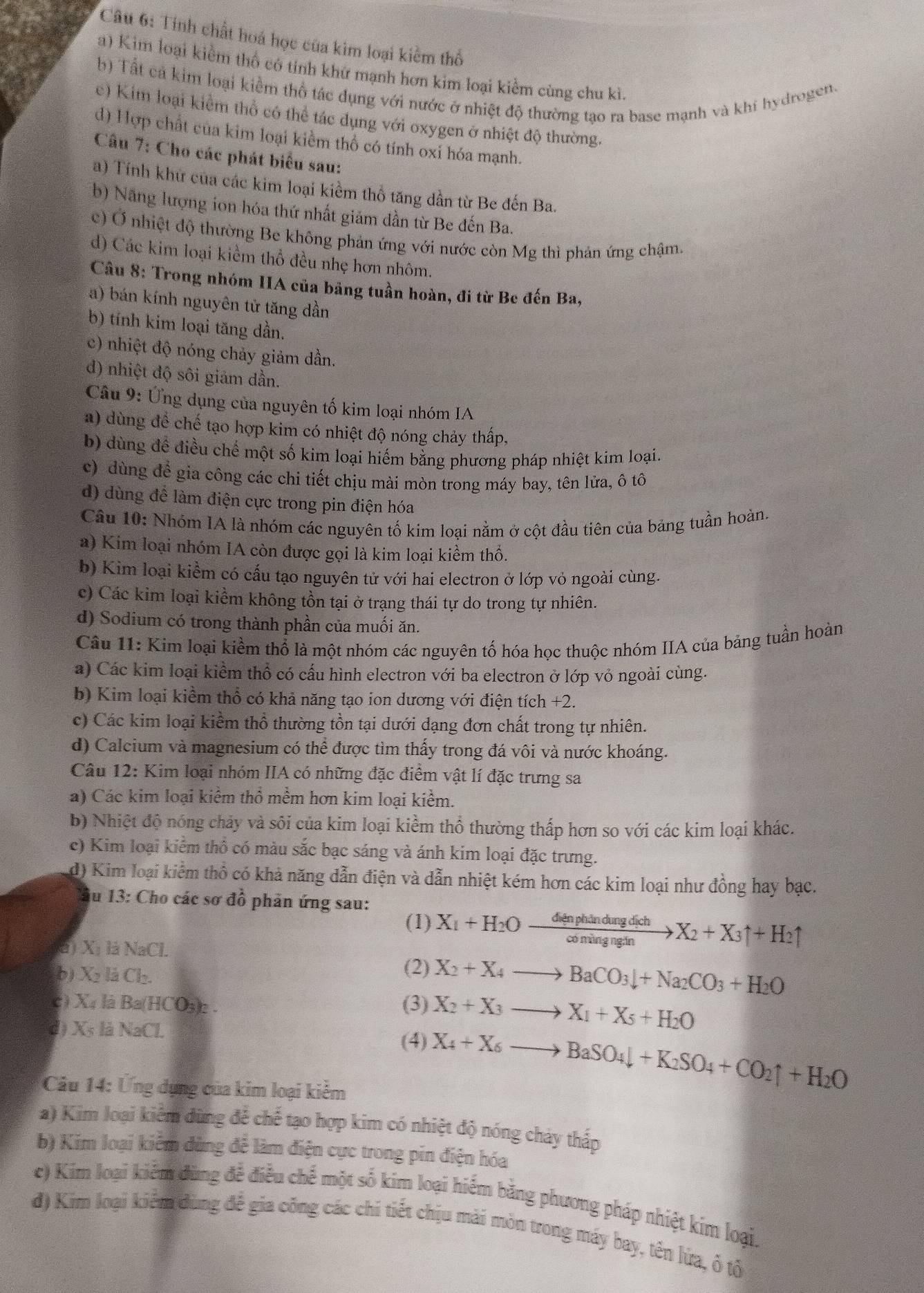 Tính chất hoá học của kìm loại kiểm thổ
a) Kim loại kiểm thổ có tính khử mạnh hơn kim loại kiểm cùng chu kì.
b) Tất cả kim loại kiểm thổ tác dụng với nước ở nhiệt độ thường tạo ra base mạnh và khí hydrogen.
e) Kim loại kiểm thổ có thể tác dụng với oxygen ở nhiệt độ thường.
d) Hợp chất của kim loại kiểm thổ có tính oxi hóa mạnh.
Câu 7: Cho các phát biểu sau:
a) Tính khử của các kim loại kiểm thổ tăng dần từ Be đến Ba.
b) Nãng lượng ion hóa thứ nhất giảm dần từ Be đến Ba.
c) Ở nhiệt độ thường Be không phản ứng với nước còn Mg thì phản ứng chậm.
d) Các kim loại kiềm thổ đều nhẹ hơn nhôm.
Câu 8: Trong nhóm HA của bảng tuần hoàn, đi từ Be đến Ba,
a) bán kính nguyên tử tăng dần
b) tính kim loại tăng dần.
c) nhiệt độ nóng chảy giảm dần.
d) nhiệt độ sôi giảm dần.
Câu 9: Ứng dụng của nguyên tố kim loại nhóm IA
a) dùng đề chế tạo hợp kim có nhiệt độ nóng chảy thấp,
b) dùng đề điều chế một số kim loại hiếm bằng phương pháp nhiệt kim loại.
c) dùng để gia công các chi tiết chịu mài mòn trong máy bay, tên lửa, ô tô
d) dùng để làm điện cực trong pin điện hóa
Câu 10: Nhóm IA là nhóm các nguyên tố kim loại nằm ở cột đầu tiên của bảng tuần hoàn.
a) Kim loại nhóm IA còn được gọi là kim loại kiểm thổ.
b) Kim loại kiểm có cấu tạo nguyên tử với hai electron ở lớp vỏ ngoài cùng.
c) Các kim loại kiểm không tồn tại ở trạng thái tự do trong tự nhiên.
d) Sodium có trong thành phần của muối ăn.
Câu 11: Kim loại kiềm thổ là một nhóm các nguyên tố hóa học thuộc nhóm IIA của bảng tuần hoàn
a) Các kim loại kiểm thổ có cấu hình electron với ba electron ở lớp vỏ ngoài cùng.
b) Kim loại kiểm thổ có khả năng tạo ion dương với điện tích +2.
c) Các kim loại kiểm thổ thường tồn tại dưới dạng đơn chất trong tự nhiên.
d) Calcium và magnesium có thể được tìm thấy trong đá vôi và nước khoáng.
Câu 12: Kim loại nhóm IIA có những đặc điểm vật lí đặc trưng sa
a) Các kim loại kiểm thổ mềm hơn kim loại kiểm.
b) Nhiệt độ nóng chảy và sôi của kim loại kiểm thổ thường thấp hơn so với các kim loại khác.
c) Kim loại kiểm thổ có màu sắc bạc sáng và ánh kim loại đặc trưng.
d) Kim loại kiểm thổ có khả năng dẫn điện và dẫn nhiệt kém hơn các kim loại như đồng hay bạc.
lu 13: Cho các sơ đồ phản ứng sau:
(1) X_1+H_2Oxrightarrow denphindungdichX_2+X_3uparrow +H_2uparrow
a) X 1 là NaCl.
b) X_2 là Cl_2
(2) X_2+X_4to BaCO_3downarrow +Na_2CO_3+H_2O
C) X_4 là Ba(HCO_3)_2 (3) X_2+X_3to X_1+X_5+H_2O
d ) X_5 là NaCl. (4) X_4+X_6to BaSO_4downarrow +K_2SO_4+CO_2uparrow +H_2O
Câu 14: Ứng dụng của kim loại kiểm
a) Kim loại kiểm dùng để chế tạo hợp kim có nhiệt độ nóng chảy thấp
b) Kim loại kiêm dùng để làm điện cực trong pin điện hóa
c) Kim loại kiểm đùng đề điều chế một số kim loại hiểm bằng phương pháp nhiệt kim loại.
đ) Kim loại kiểm dùng để gia công các chi tiết chịu mài mòn trong máy bay, tên lửa, ô tộ