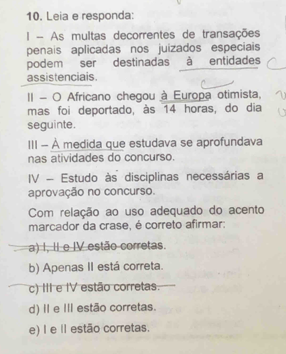 Leia e responda:
I - As multas decorrentes de transações
penais aplicadas nos juizados especiais
podem ser destinadas à entidades
assistenciais.
II - O Africano chegou à Europa otimista,
mas foi deportado, às 14 horas, do dia
seguinte.
III - À medida que estudava se aprofundava
nas atividades do concurso.
IV - Estudo às disciplinas necessárias a
aprovação no concurso.
Com relação ao uso adequado do acento
marcador da crase, é correto afirmar;
a) I, II e IV estão corretas.
b) Apenas II está correta.
c) III e IV estão corretas.
d) II e II estão corretas.
e) I e Il estão corretas.