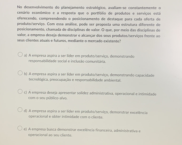 No desenvolvimento do planejamento estratégico, avaliam-se constantemente o
cenário econômico e a resposta que o portfólio de produtos e serviços está
oferecendo, compreendendo o posicionamento de destaque para cada oferta de
produto/serviço. Com essa análise, pode ser proposta uma estrutura diferente de
posicionamento, chamada de disciplinas de valor. O que, por meio das disciplinas de
valor, a empresa deseja demonstrar e alcançar dos seus produtos/serviços frente ao
seus clientes atuais e futuros, mediante o mercado existente?
a) A empresa aspira a ser líder em produto/serviço, demonstrando
responsabilidade social e inclusão comunitária.
b) A empresa aspira a ser líder em produto/serviço, demonstrando capacidade
tecnológica, preocupação e responsabilidade ambiental.
c) A empresa deseja apresentar solidez administrativa, operacional e intimidade
com o seu público-alvo.
d) A empresa aspira a ser líder em produto/serviço, demonstrar excelência
operacional e obter intimidade com o cliente.
e) A empresa busca demonstrar excelência financeira, administrativa e
operacional ao seu cliente.