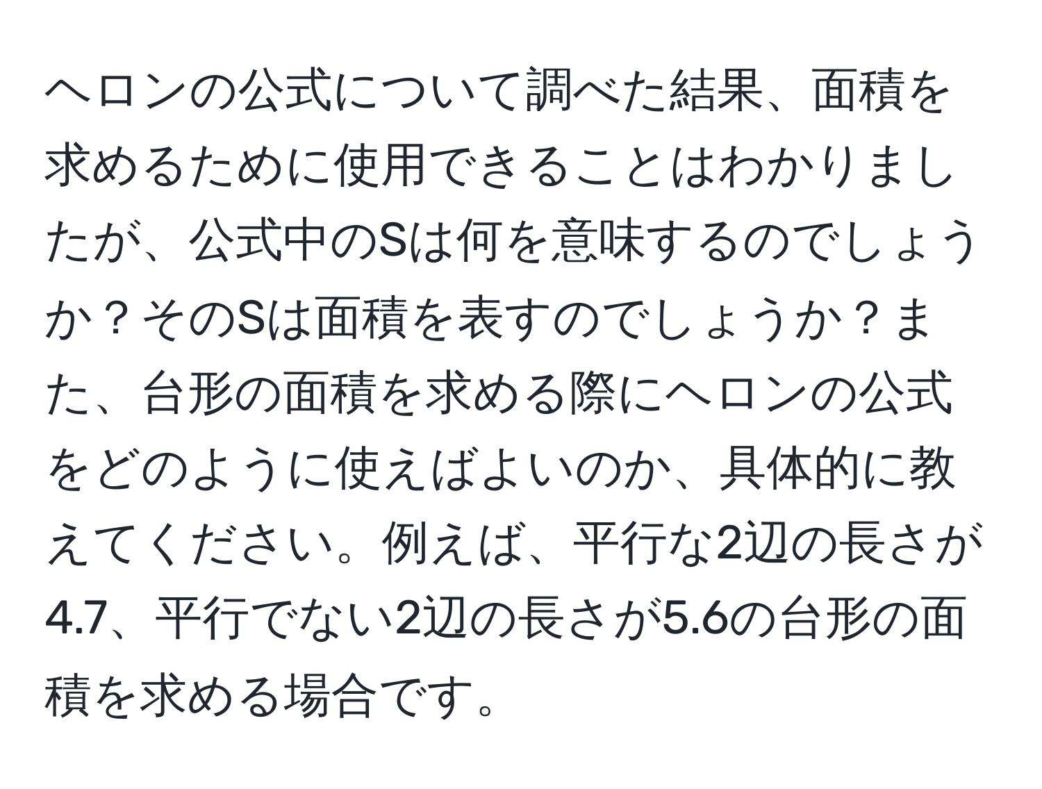 ヘロンの公式について調べた結果、面積を求めるために使用できることはわかりましたが、公式中のSは何を意味するのでしょうか？そのSは面積を表すのでしょうか？また、台形の面積を求める際にヘロンの公式をどのように使えばよいのか、具体的に教えてください。例えば、平行な2辺の長さが4.7、平行でない2辺の長さが5.6の台形の面積を求める場合です。