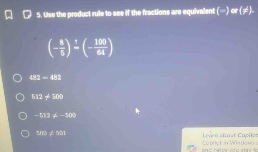 Use the product rule to see if the fractions are equivalent (=) or (!= ).
(- 8/5 )^1=(- 100/64 )
482=482
512!= 500
-512!= -500
500!= 501
Learn about Copilot 
Copilot in Windows s 
and helps vou stav fo