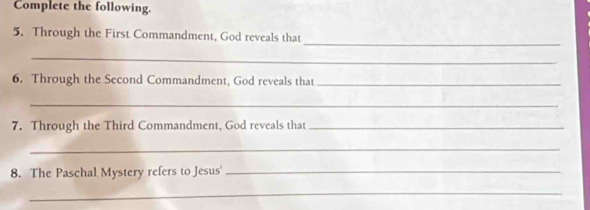 Complete the following. 
_ 
5. Through the First Commandment, God reveals that 
_ 
6. Through the Second Commandment, God reveals that_ 
_ 
7. Through the Third Commandment, God reveals that_ 
_ 
8. The Paschal Mystery refers to Jesus'_ 
_