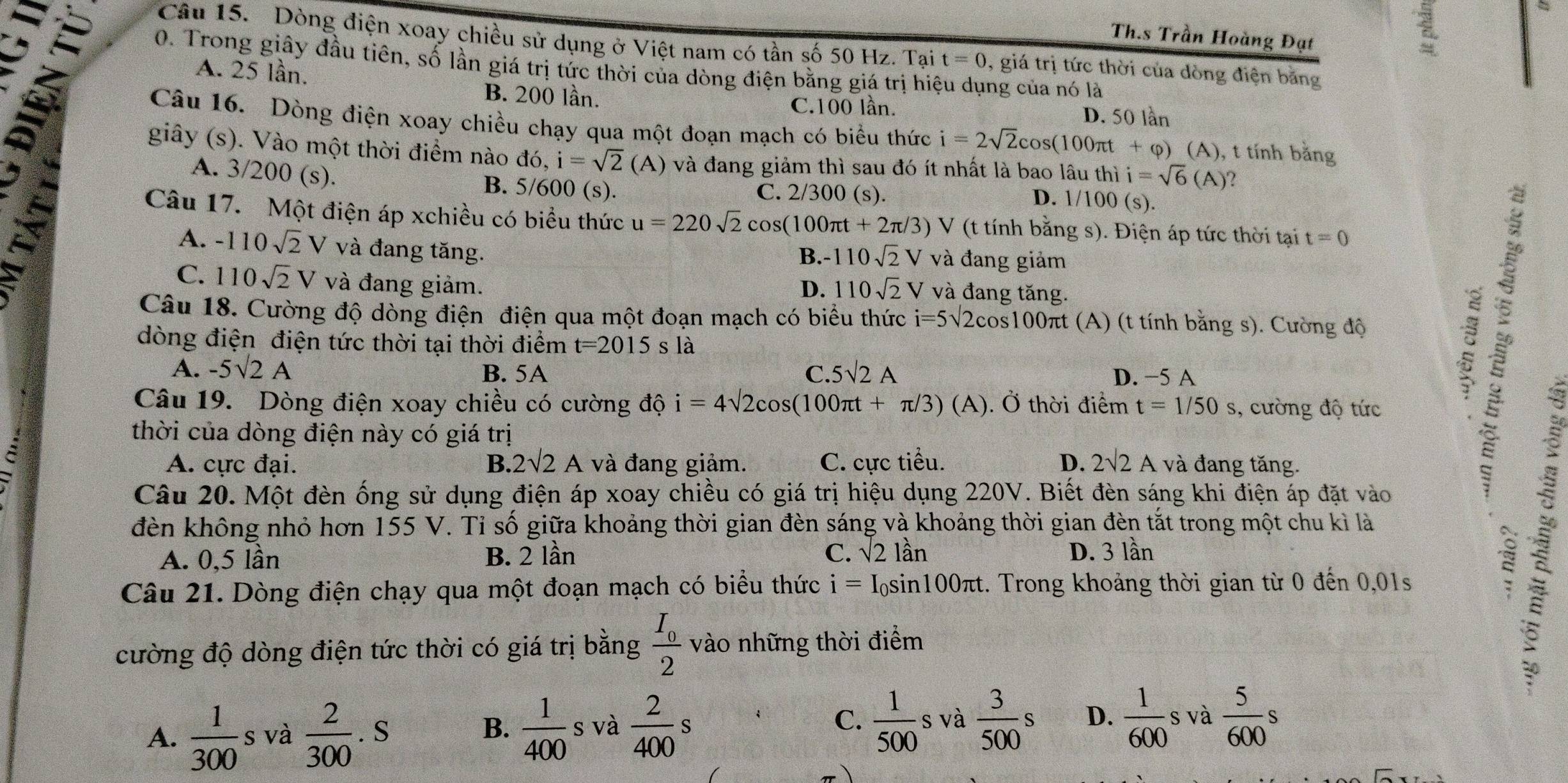 Th.s Trần Hoàng Đạt
a
Câu 15. Dòng điện xoay chiều sử dụng ở Việt nam có tần số 50 Hz. Tại t=0 , giá trị tức thời của dòng điện băng
0. Trong giây đầu tiên, số lần giá trị tức thời của dòng điện bằng giá trị hiệu dụng của nó là
A. 25 lần.
B. 200 lần. C.100 lần. D. 50 lần
Câu 16. Dòng điện xoay chiều chạy qua một đoạn mạch có biểu thức i=2sqrt(2)cos (100π t+varphi ) (A), t tính băng
giây (s). Vào một thời điểm nào đó, i=sqrt(2)(A) và đang giảm thì sau đó ít nhất là bao lâu thì i=sqrt(6)(A) 2
A. 3/2 00 (s). B. 5/600 (s). C. 2/300 (s).
D. 1/100(s).
Câu 17. Một điện áp xchiều có biểu thức u=220sqrt(2)cos (100π t+2π /3)V (t tính bằng s). Điện áp tức thời tại t=0
A. -110sqrt(2)V và đang tăng. và đang giảm
B. -110sqrt(2)V
C. 110sqrt(2)V và đang giảm. V và đang tăng.
D. 110sqrt(2)
Câu 18. Cường độ dòng điện điện qua một đoạn mạch có biểu thức i=5sqrt(2)cos 100π πt (A) (t tính bằng s). Cường độ
dòng điện điện tức thời tại thời điểm t=2015 s là
A. -5sqrt(2)A 5surd 2A D. −5 A
B. 5A C.
Câu 19. Dòng điện xoay chiều có cường độ i=4sqrt(2)cos (100π t+π /3)(A). Ở thời điểm t=1/50s , cường độ tức
: 
thời của dòng điện này có giá trị
C A. cực đại. B. 2surd 2A và đang giảm. C. cực tiểu. D. 2surd 2A và đang tăng.
Câu 20. Một đèn ống sử dụng điện áp xoay chiều có giá trị hiệu dụng 220V. Biết đèn sáng khi điện áp đặt vào
đèn không nhỏ hơn 155 V. Tỉ số giữa khoảng thời gian đèn sáng và khoảng thời gian đèn tắt trong một chu kì là
A. 0,5 lần B. 2 lần C. sqrt(2)lan D. 3 lần
Câu 21. Dòng điện chạy qua một đoạn mạch có biểu thức i=I_0sin 100π t. Trong khoảng thời gian từ 0 đến 0,01s
cường độ dòng điện tức thời có giá trị bằng frac I_02 vào những thời điểm
A.  1/300  s và  2/300 .S  1/400 s và  2/400 s C.  1/500  s và  3/500 s D.  1/600 s và  5/600 s
B.