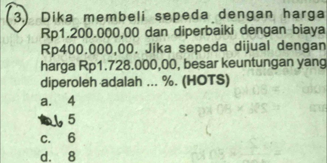 3.) Dika membeli sepeda dengan harga
Rp1.200.000,00 dan diperbaiki dengan biaya
Rp400.000,00. Jika sepeda dijual dengan
harga Rp1.728.000,00, besar keuntungan yang
diperoleh adalah ... %. (HOTS)
a. 4
a ↓ 5
c. 6
d. 8