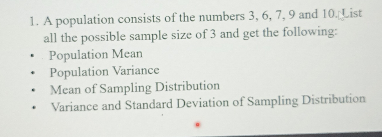 A population consists of the numbers 3, 6, 7, 9 and 10. List 
all the possible sample size of 3 and get the following: 
Population Mean 
Population Variance 
Mean of Sampling Distribution 
Variance and Standard Deviation of Sampling Distribution