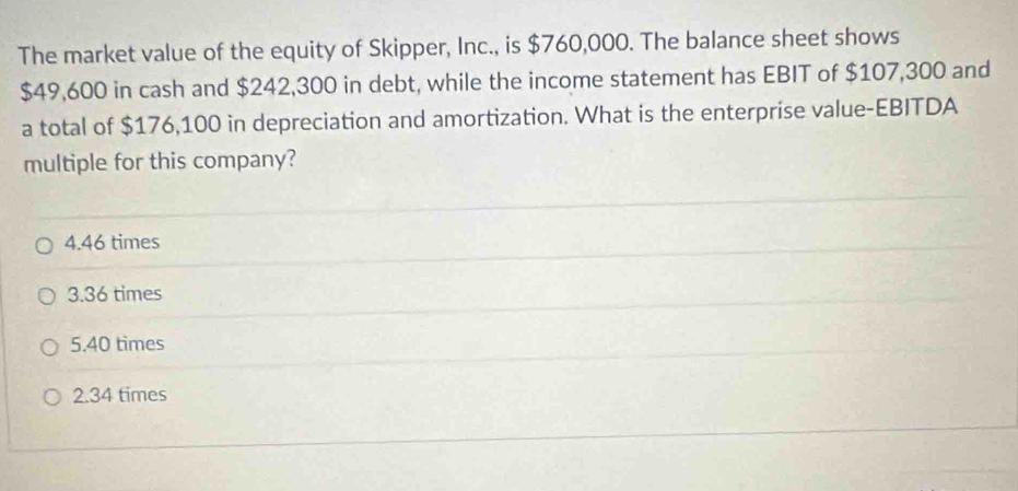 The market value of the equity of Skipper, Inc., is $760,000. The balance sheet shows
$49,600 in cash and $242,300 in debt, while the income statement has EBIT of $107,300 and
a total of $176,100 in depreciation and amortization. What is the enterprise value-EBITDA
multiple for this company?
4. 46 times
3. 36 times
5. 40 times
2. 34 times