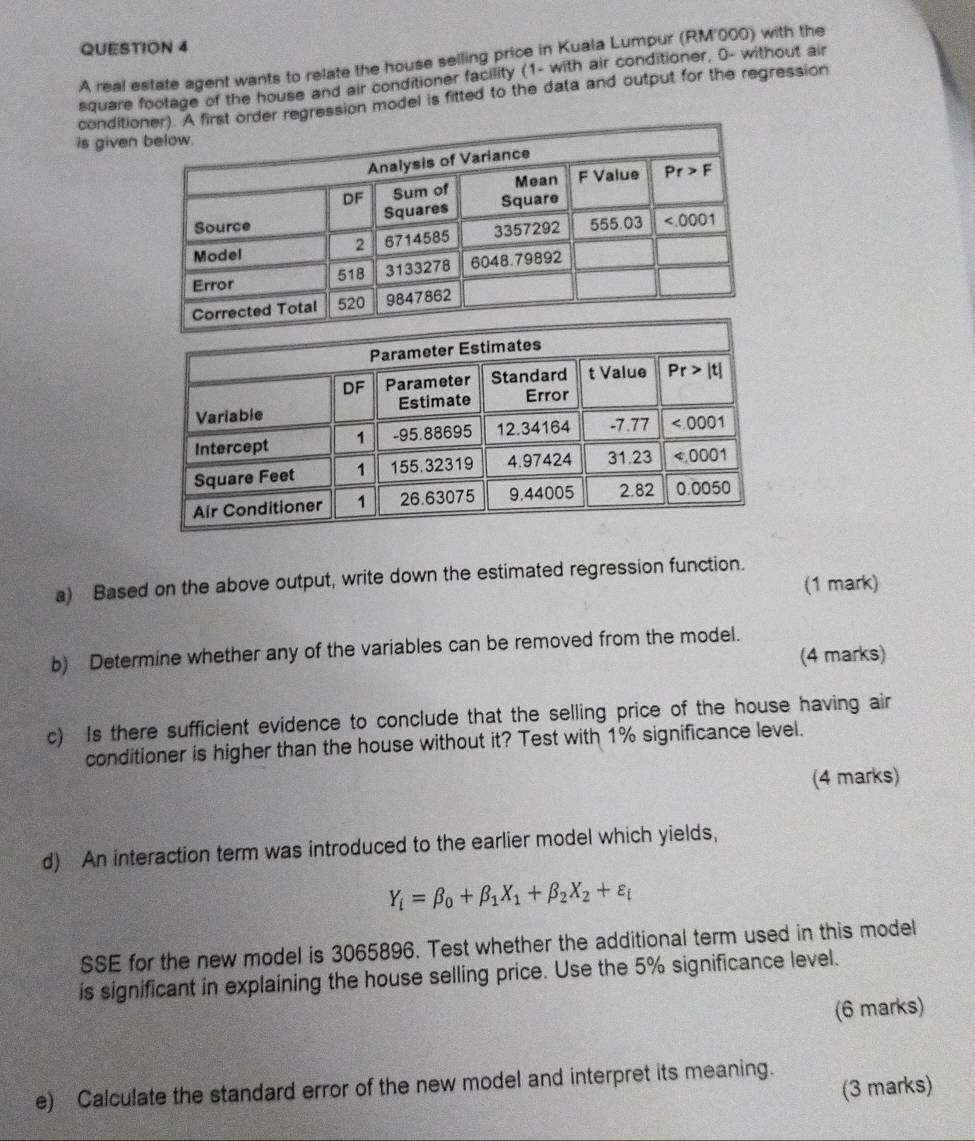 A real estate agent wants to relate the house selling price in Kuala Lumpur (RM'000) with the
square footage of the house and air conditioner facility (1- with air conditioner, 0- without air
conditir regression model is fitted to the data and output for the regression
is given
a) Based on the above output, write down the estimated regression function.
(1 mark)
b) Determine whether any of the variables can be removed from the model.
(4 marks)
c) Is there sufficient evidence to conclude that the selling price of the house having air
conditioner is higher than the house without it? Test with 1% significance level.
(4 marks)
d) An interaction term was introduced to the earlier model which yields,
Y_i=beta _0+beta _1X_1+beta _2X_2+varepsilon _i
SSE for the new model is 3065896. Test whether the additional term used in this model
is significant in explaining the house selling price. Use the 5% significance level.
(6 marks)
e) Calculate the standard error of the new model and interpret its meaning.
(3 marks)