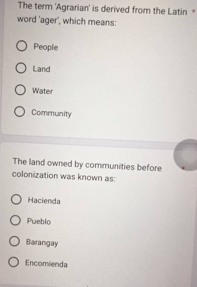 The term 'Agrarian' is derived from the Latin *
word 'ager', which means:
People
Land
Water
Community
The land owned by communities before
colonization was known as:
Hacienda
Pueblo
Barangay
Encomienda