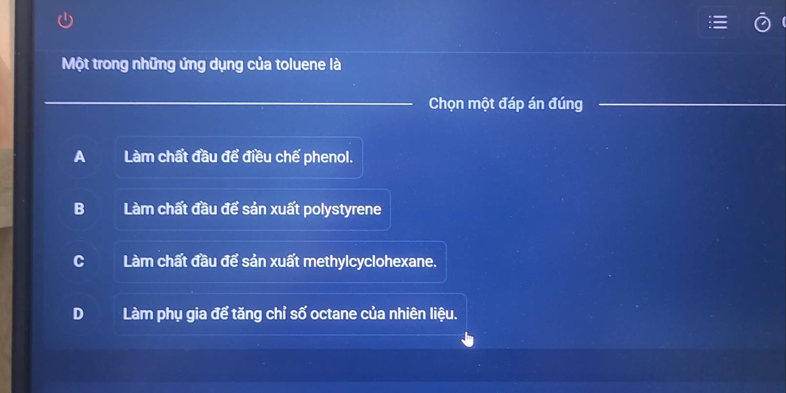 Một trong những ứng dụng của toluene là
Chọn một đáp án đúng
A Làm chất đầu để điều chế phenol.
B Làm chất đầu để sản xuất polystyrene
C Làm chất đầu để sản xuất methylcyclohexane.
D Làm phụ gia để tăng chỉ số octane của nhiên liệu.