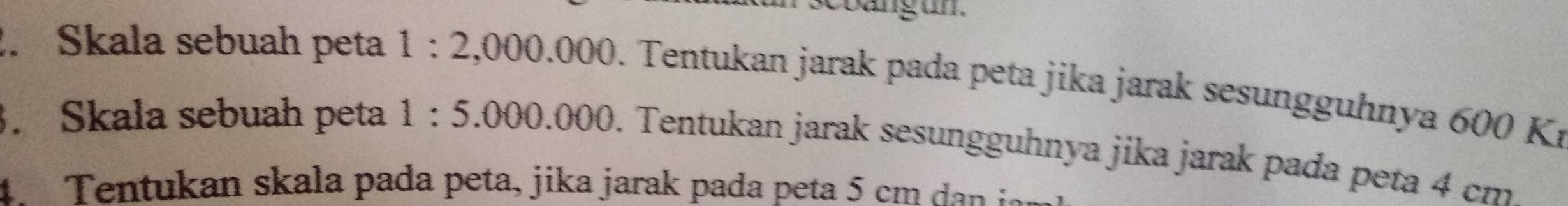 scbangun. 
. Skala sebuah peta 1:2,000.000 0. Tentukan jarak pada peta jika jarak sesungguhnya 600 Kí. Skala sebuah peta 1:5.000.000. . Tentukan jarak sesungguhnya jika jarak pada peta 4 cm
4 Tentukan skala pada peta, jika jarak pada peta 5 cm dan i n