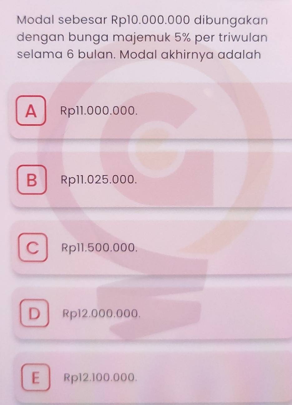 Modal sebesar Rp10.000.000 dibungakan
dengan bunga majemuk 5% per triwulan
selama 6 bulan. Modal akhirnya adalah
A Rp11.000.000.
B Rp11.025.000.
C Rp11.500.000.
D Rp12.000,000.
E Rp12.100.000.