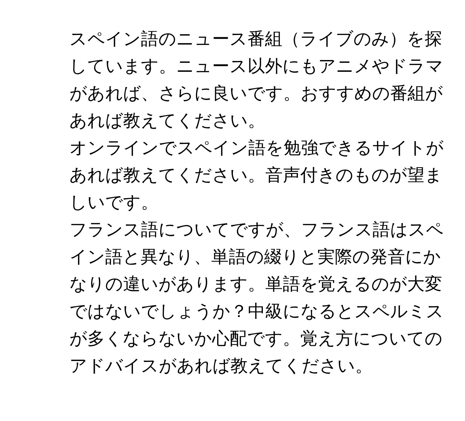 スペイン語のニュース番組ライブのみを探しています。ニュース以外にもアニメやドラマがあれば、さらに良いです。おすすめの番組があれば教えてください。  
2. オンラインでスペイン語を勉強できるサイトがあれば教えてください。音声付きのものが望ましいです。  
3. フランス語についてですが、フランス語はスペイン語と異なり、単語の綴りと実際の発音にかなりの違いがあります。単語を覚えるのが大変ではないでしょうか？中級になるとスペルミスが多くならないか心配です。覚え方についてのアドバイスがあれば教えてください。