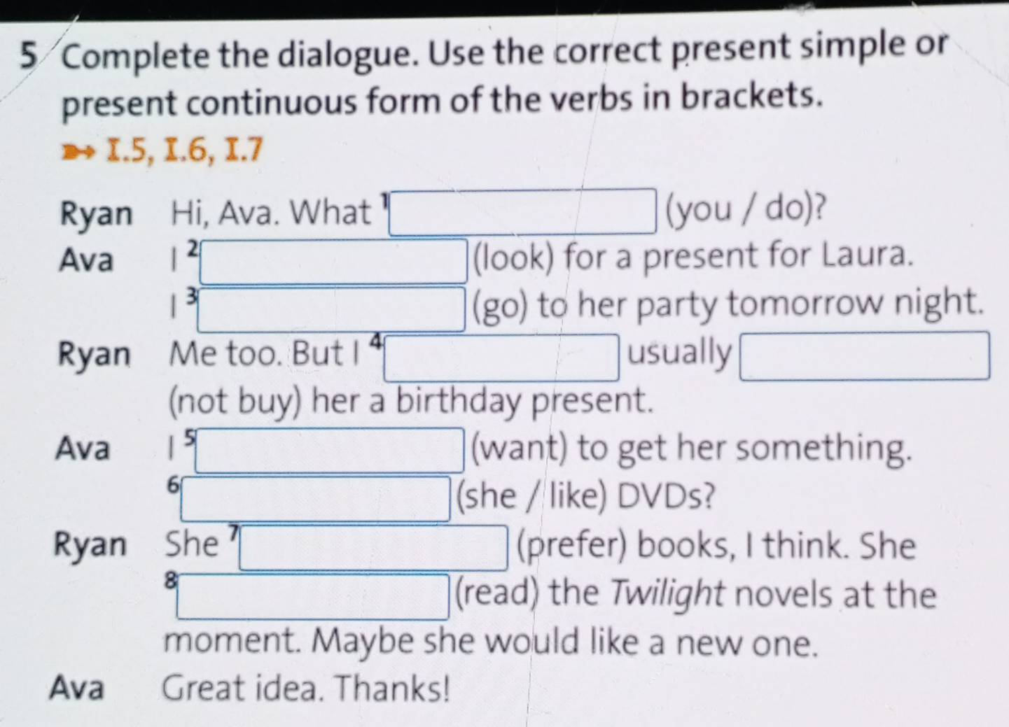 Complete the dialogue. Use the correct present simple or 
present continuous form of the verbs in brackets. 
I. 5, I. 6, I. 7
Ryan Hi, Ava. What □ (you / do)? 
Ava |^2| □ □  □ (look) for a present for Laura.
1^3| □  □ (go) to her party tomorrow night. 
Ryan Me too. But I □ usually □ 
(not buy) her a birthday present. 
Ava  5□ (want) to get her something.
^5□ (she / like) DVDs? 
Ryan She □ (prefer) books, I think. She 
8 □ (read) the Twilight novels at the 
moment. Maybe she would like a new one. 
Ava Great idea. Thanks!