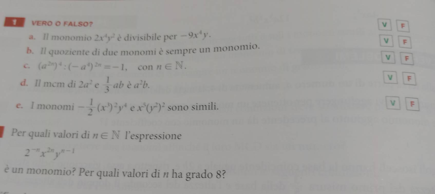 VERO O FALSO? V F 
a. Il monomio 2x^4y^2 è divisibile per -9x^4y. 
V F 
b. Il quoziente di due monomi è sempre un monomio. 
V F 
C. (a^(2n))^4:(-a^4)^2n=-1 , con n∈ N. 
V F 
d. Il mcm di 2a^2 e  1/3 ab è a^2b. 
e. I monomi - 1/2 (x^3)^2y^4 e x^5(y^2)^2 sono simili. 
V F 
Per quali valori di n∈ N l’espressione
2^(-n)x^(2n)y^(n-1)
è un monomio? Per quali valori di n ha grado 8?