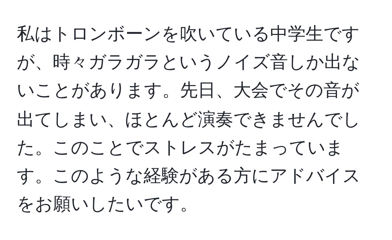 私はトロンボーンを吹いている中学生ですが、時々ガラガラというノイズ音しか出ないことがあります。先日、大会でその音が出てしまい、ほとんど演奏できませんでした。このことでストレスがたまっています。このような経験がある方にアドバイスをお願いしたいです。