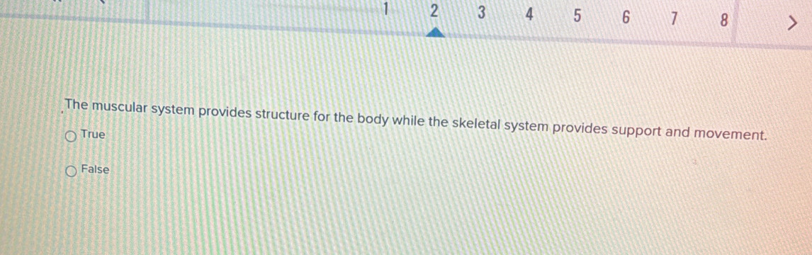 1 2 3 4 5 6 7 8 >
The muscular system provides structure for the body while the skeletal system provides support and movement.
True
False