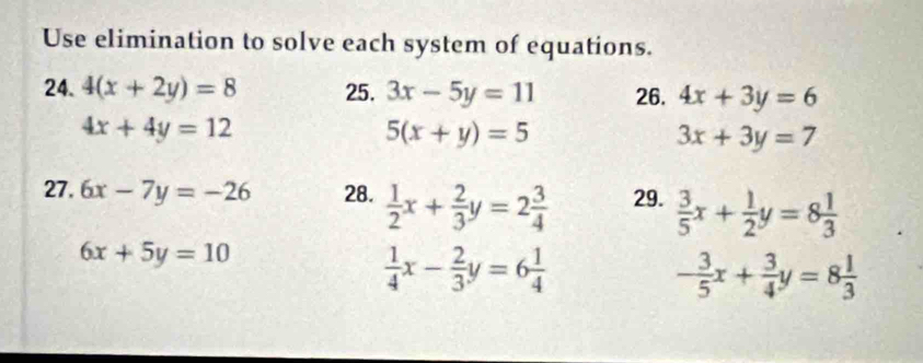 Use elimination to solve each system of equations. 
24. 4(x+2y)=8 25. 3x-5y=11 26. 4x+3y=6
4x+4y=12
5(x+y)=5
3x+3y=7
27. 6x-7y=-26 28.  1/2 x+ 2/3 y=2 3/4  29.  3/5 x+ 1/2 y=8 1/3 
6x+5y=10
 1/4 x- 2/3 y=6 1/4 
- 3/5 x+ 3/4 y=8 1/3 