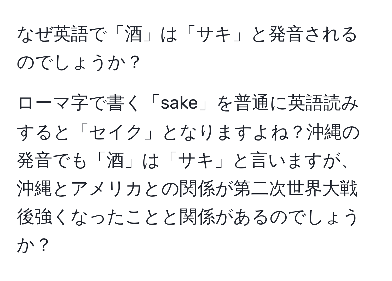 なぜ英語で「酒」は「サキ」と発音されるのでしょうか？

ローマ字で書く「sake」を普通に英語読みすると「セイク」となりますよね？沖縄の発音でも「酒」は「サキ」と言いますが、沖縄とアメリカとの関係が第二次世界大戦後強くなったことと関係があるのでしょうか？