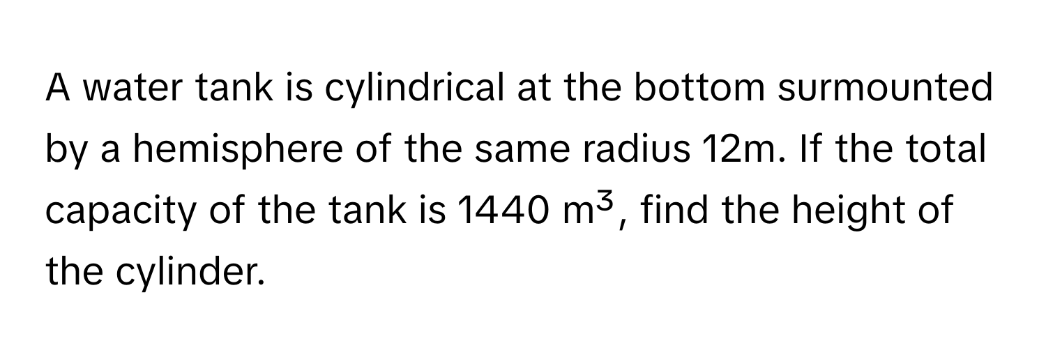 A water tank is cylindrical at the bottom surmounted by a hemisphere of the same radius 12m. If the total capacity of the tank is 1440 m³, find the height of the cylinder.