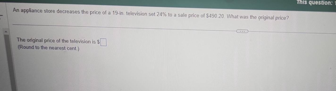 This question: 
An appliance store decreases the price of a 19-in. television set 24% to a sale price of $490.20. What was the original price? 
The original price of the television is $□
(Round to the nearest cent.)