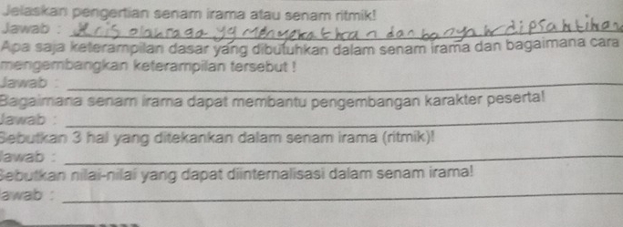 Jelaskan pengertian senam irama atau senam ritmik! 
Jawab :_ 
Apa saja keterampilan dasar yang dibutuhkan dalam senam irama dan bagaimana cara 
mengembangkan keterampilan tersebut ! 
Jawab :_ 
Bagaimana senar irama dapat membantu pengembangan karakter peserta! 
Jawab :_ 
Sebutkan 3 hal yang ditekankan dalam senam irama (ritmik)! 
lawab :_ 
Sebutkan nilai-nilaí yang dapat dinternalisasi dalam senam irama! 
lawab :_ 
_