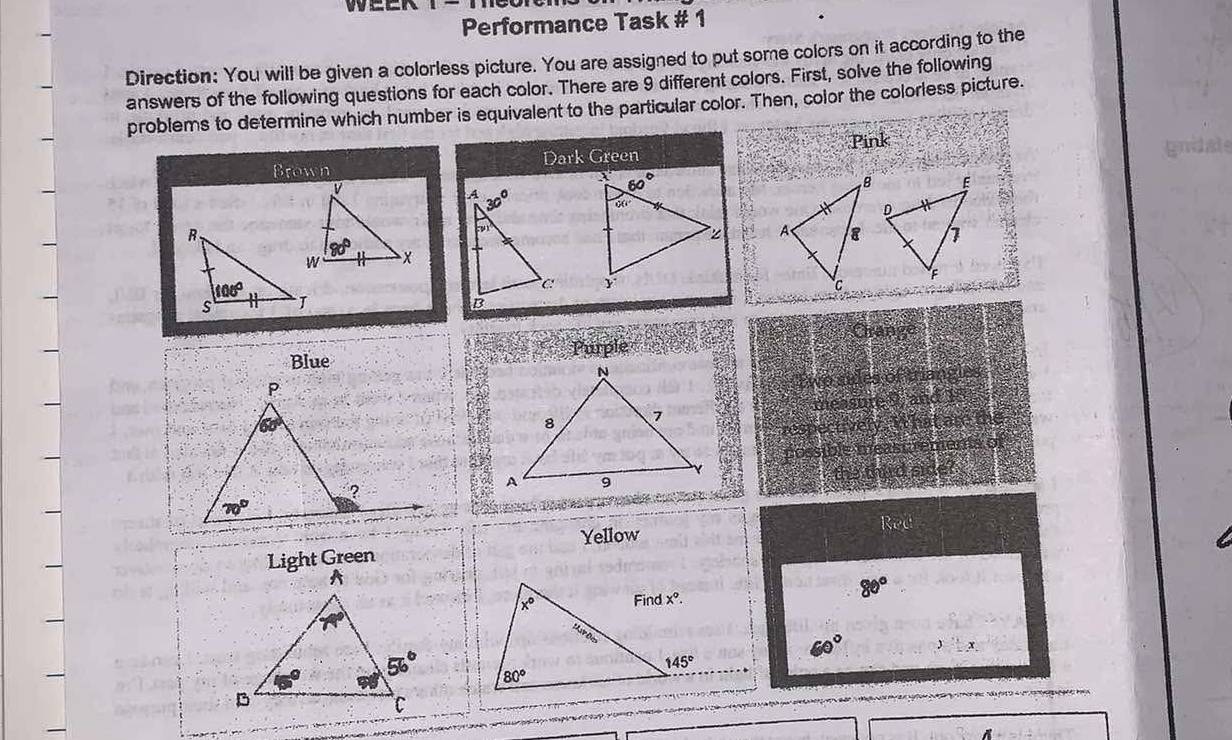 1-1
Performance Task # 1
Direction: You will be given a colorless picture. You are assigned to put some colors on it according to the
answers of the following questions for each color. There are 9 different colors. First, solve the following
problems to determine which number is equivalent to the particular color. Then, color the colorless picture.
Pink
Brown Dark Green
 
 
Crang
Blue Purple
Two sides of triangles
measure 9, and 15
respectively. What are the
possible meast rements of
a the third side?
Red
Yellow
80°
60° ::x