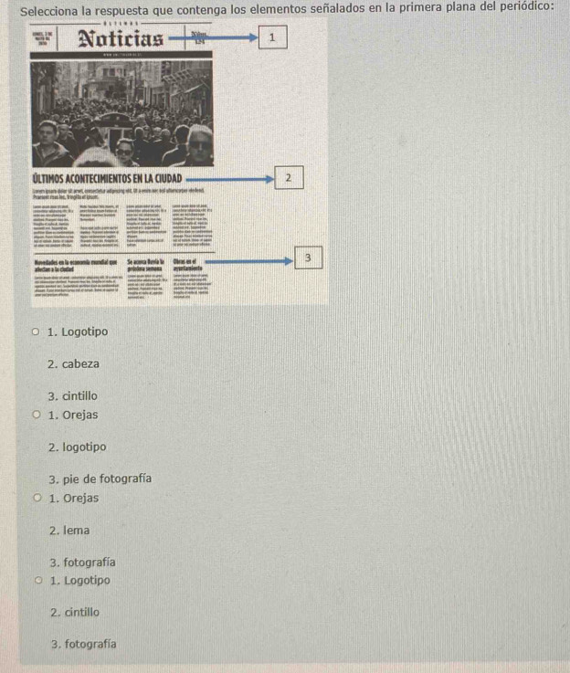 Selecciona la respuesta que contenga los elementos señalados en la primera plana del periódico: 
Noticias 1 
ÚLTiMOS ACONTECIMIENTOS EN LA CIUDAD 2
erem guar defer st aret, ennecietr ad piscing ett, Ot a eeit ser aul ufencarer eedesd 

Obras en el 
3 
ades en la economía rundial que Se acesca Buvla lo 
1. Logotipo 
2. cabeza 
3. cintillo 
1. Orejas 
2. logotipo 
3. pie de fotografía 
1. Orejas 
2. lema 
3. fotografía 
1. Logotipo 
2. cintillo 
3. fotografía