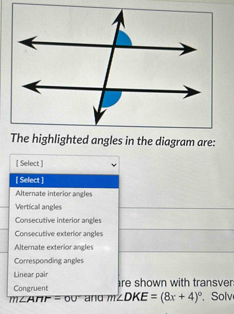 The highlighted angles in the diagram are:
[ Select ]
[ Select ]
Alternate interior angles
Vertical angles
Consecutive interior angles
Consecutive exterior angles
Alternate exterior angles
Corresponding angles
Linear pair
re shown with transver:
Congruent
m∠ AHF=60° and m∠ DKE=(8x+4)^circ .Solv