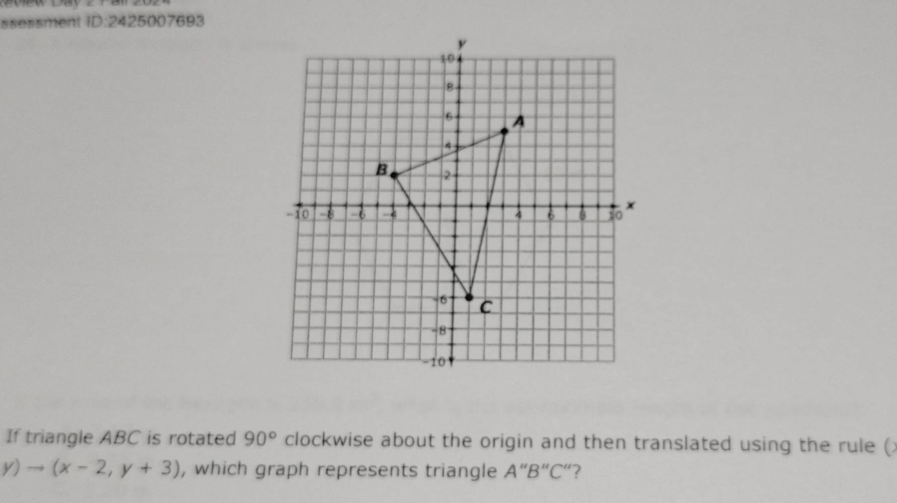 ssessment ID:2425007693 
If triangle ABC is rotated 90° clockwise about the origin and then translated using the rule (
y)to (x-2,y+3) , which graph represents triangle A''B''C'' ?