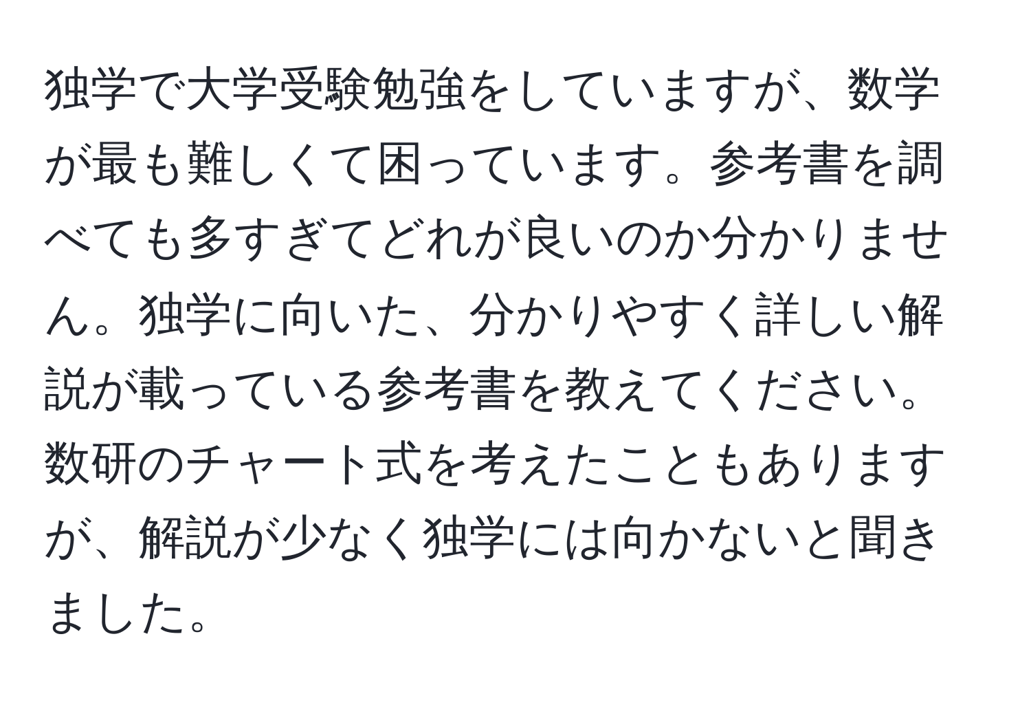 独学で大学受験勉強をしていますが、数学が最も難しくて困っています。参考書を調べても多すぎてどれが良いのか分かりません。独学に向いた、分かりやすく詳しい解説が載っている参考書を教えてください。数研のチャート式を考えたこともありますが、解説が少なく独学には向かないと聞きました。