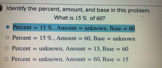 Identify the percent, amount, and base in this problem.
What is 15% of 60?
Percent=15 % Amount=unknowr Base=60
Percent=15 % Amount=60 Base=unknown
Percent=unknown Amount=15 Base=60
Percent=unknown Amount=60 Base=15