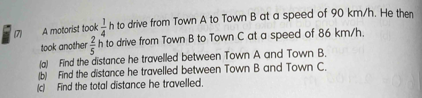 (7) A motorist took  1/4  h to drive from Town A to Town B at a speed of 90 km/h. He then 
took another  2/5  h to drive from Town B to Town C at a speed of 86 km/h. 
(a) Find the distance he travelled between Town A and Town B. 
(b) Find the distance he travelled between Town B and Town C. 
(c) Find the total distance he travelled.