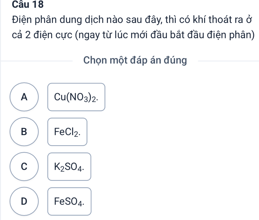 Điện phân dung dịch nào sau đây, thì có khí thoát ra ở
cả 2 điện cực (ngay từ lúc mới đầu bắt đầu điện phân)
Chọn một đáp án đúng
A Cu(NO_3)_2.
B FeCl_2.
C K_2SO_4.
D FeSO_4.