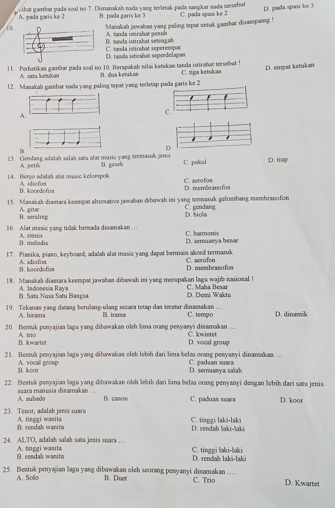 D. pada spasi ke 3
Lihat gambar pada soal no 7. Dimanakah nada yang terletak pada sangkar nada tersebut
A. pada garis ke 2 B. pada garis ke 3 C. pada spasi ke 2
10
Manakah jawaban yang paling tepat untuk gambar disampaing !
A. tanda istirahat penuh
B. tanda istirahat setengah
C. tanda istirahat seperempat
D. tanda istirahat seperdelapan
11. Perhatikan gambar pada soal no 10. Berapakah nilai ketukan tanda istirahat tersebut !
D. empat ketukan
A. satu ketukan B. dua ketukan C. tiga ketukan
12. Manakah gambar nada yang paling tepat yang terletap pada garis ke 2
A.
C.
B
D
13. Gendang adalah salah satu alat music yang termasuk jenis D. tiup
A. petik B. gesek C. pukul
14. Benjo adalah alat music kelompok
C. aerofon
A. idiofon
B. koordofon D. membranofon
15. Manakah diantara keempat alternative jawaban dibawah ini yang termasuk gelombang membranofon
A. gitar
C. gendang
B. seruling D. biola
16. Alat music yang tidak bernada dinamakan …
A. ritmis C. harmonis
B. melodis D. semuanya benar
17. Pianika, piano, keyboard, adalah alat music yang dapat bermain akord termasuk
A. idiofon C. aerofon
B. koordofon D. membranofon
18. Manakah diantara keempat jawaban dibawah ini yang merupakan lagu wajib nasional !
A. Indonesia Raya C. Maha Besar
B. Satu Nusa Satu Bangsa D. Demi Waktu
19. Tekanan yang datang berulang-ulang secara tetap dan teratur dinamakan …
A. birama B. irama C. tempo D. dinamik
20. Bentuk penyajian lagu yang dibawakan oleh lima orang penyanyi dinamakan ..
A. trio C. kwintet
B. kwartet D. vocal group
21. Bentuk penyajian lagu yang dibawakan oleh lebih dari lima belas orang penyanyi dinamakan ..
A. vocal group C. paduan suara
B. koor D. semuanya salah
22. Bentuk penyajian lagu yang dibawakan oleh lebih dari lima belas orang penyanyi dengan lebih dari satu jenis
suara manusia dinamakan ...
A. aubade B. canon C. paduan suara D. koor
23. Tenor, adalah jenis suara
A. tinggi wanita C. tinggi laki-laki
B. rendah wanita D. rendah laki-laki
24. ALTO, adalah salah satu jenis suara …
A. tinggi wanita C. tinggi laki-laki
B. rendah wanita D. rendah laki-laki
25. Bentuk penyajian lagu yang dibawakan oleh seorang penyanyi dinamakan ..
A. Solo B. Duet C. Trio D. Kwartet