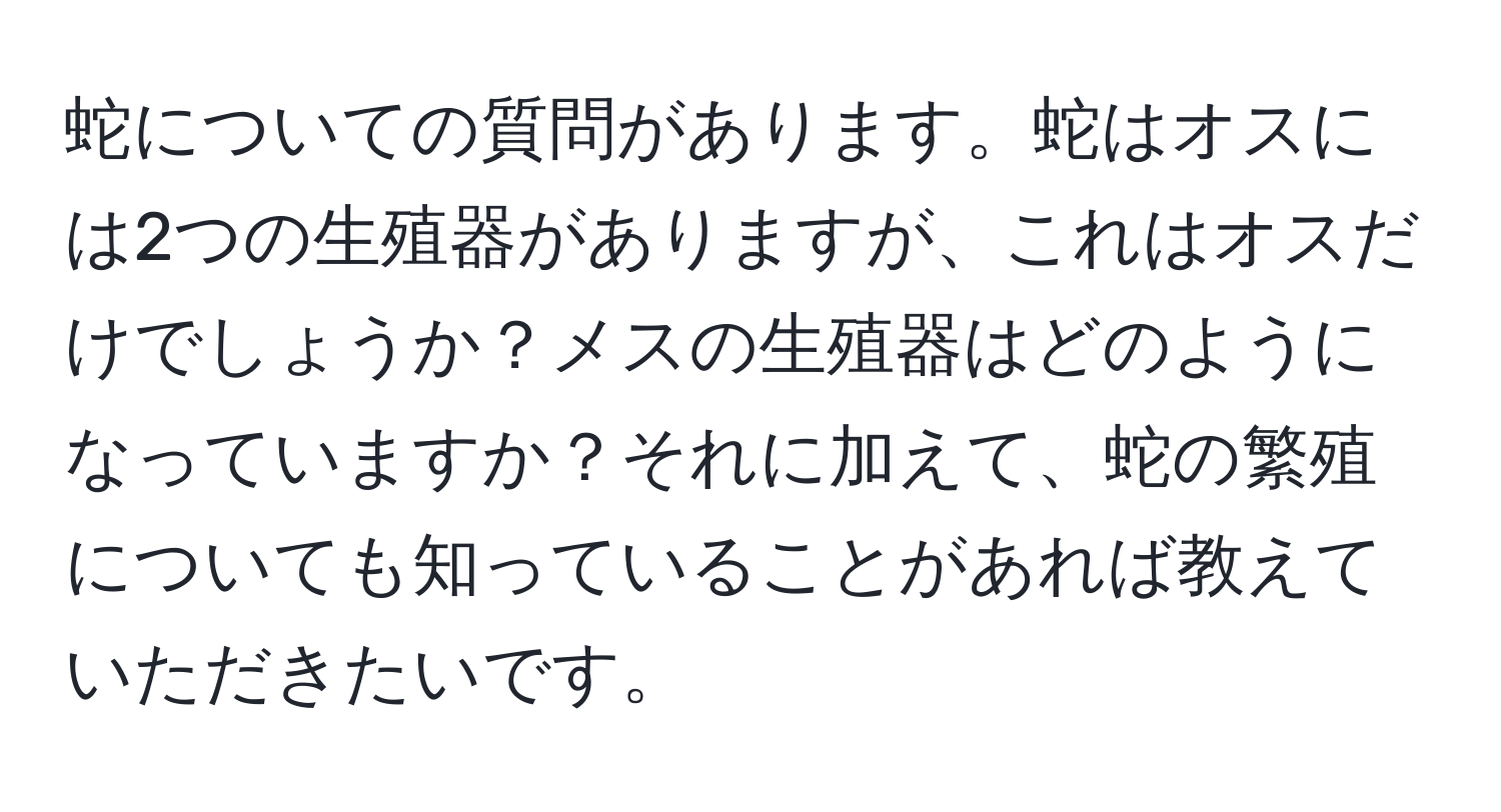 蛇についての質問があります。蛇はオスには2つの生殖器がありますが、これはオスだけでしょうか？メスの生殖器はどのようになっていますか？それに加えて、蛇の繁殖についても知っていることがあれば教えていただきたいです。