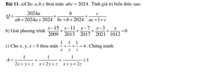 Cho a, b, c thoả mãn abc=2024. Tính giá trị biểu thức sau:
Q= 2024a/ab+2024a+2024 + b/bc+b+2024 + c/ac+1+c 
b) Giải phương trình  (x-15)/2009 + (x-11)/2013 + (x-7)/2017 + (x-3)/2021 + x/1012 =6
c) Cho x, y, z>0 thỏa mãn  1/x + 1/y + 1/z =4. Chứng minh:
A= 1/2x+y+z + 1/x+2y+z + 1/x+y+2z ≤ 1