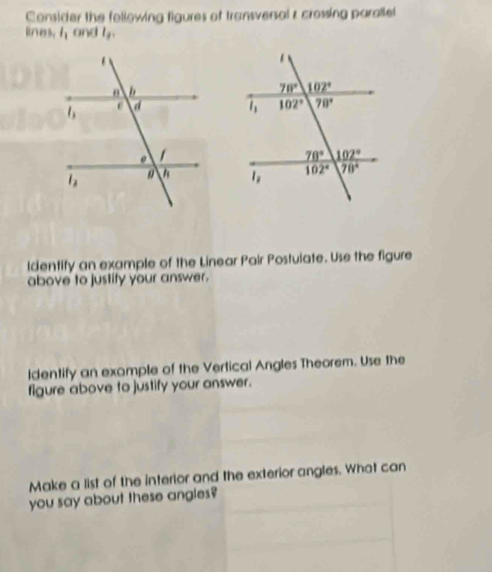 Consider the following figures of transversal z crossing paralle
lines. l_1 and l_2,
ldentify an example of the Linear Pair Postuiate. Use the figure
above to justify your answer.
ldentify an example of the Vertical Angles Theorem. Use the
figure above to justify your answer.
Make a list of the interior and the exterior angles. What can
you say about these angles?