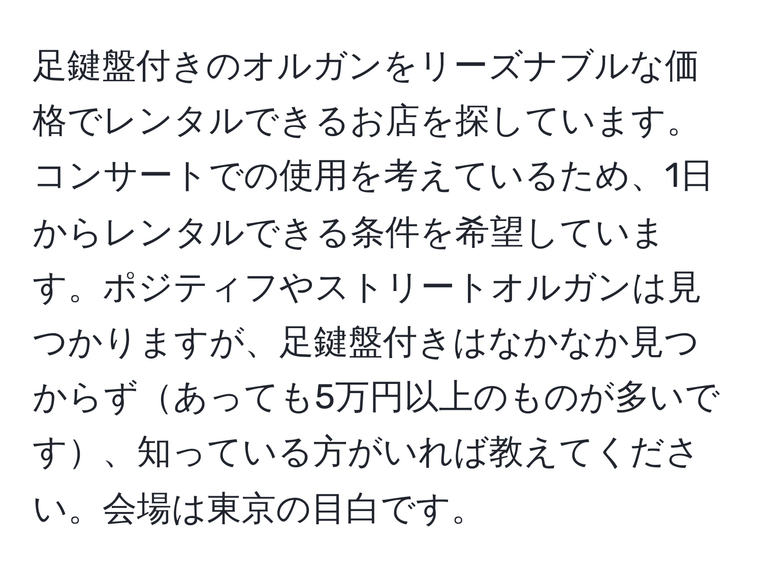 足鍵盤付きのオルガンをリーズナブルな価格でレンタルできるお店を探しています。コンサートでの使用を考えているため、1日からレンタルできる条件を希望しています。ポジティフやストリートオルガンは見つかりますが、足鍵盤付きはなかなか見つからずあっても5万円以上のものが多いです、知っている方がいれば教えてください。会場は東京の目白です。