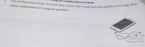 ing the Combinations Formula 
You are listening to music. You have time to hear only 3 songs from your playlist of 16 songs. How 
many combinations of 3 songs are possible?