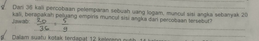 Dari 36 kali percobaan pelemparan sebuah uang logam, muncul sisi angka sebanyak 20
_ 
kali, berapakah peluang empiris muncul sisi angka dari percobaan tersebut? 
Jawab: 
_ 
Dalam suatu kotak terdapat 12 k elere n p tih