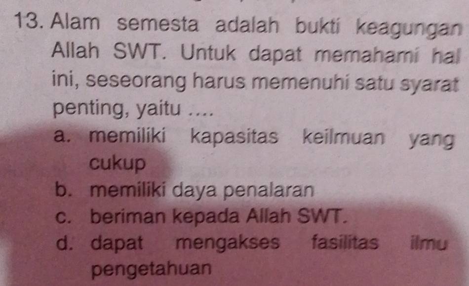 Alam semesta adalah bukti keagungan
Allah SWT. Untuk dapat memahami hal
ini, seseorang harus memenuhi satu syarat
penting, yaitu ....
a. memiliki kapasitas keilmuan yang
cukup
b. memiliki daya penalaran
c. beriman kepada Allah SWT.
d. dapat mengakses fasilitas ilmu
pengetahuan