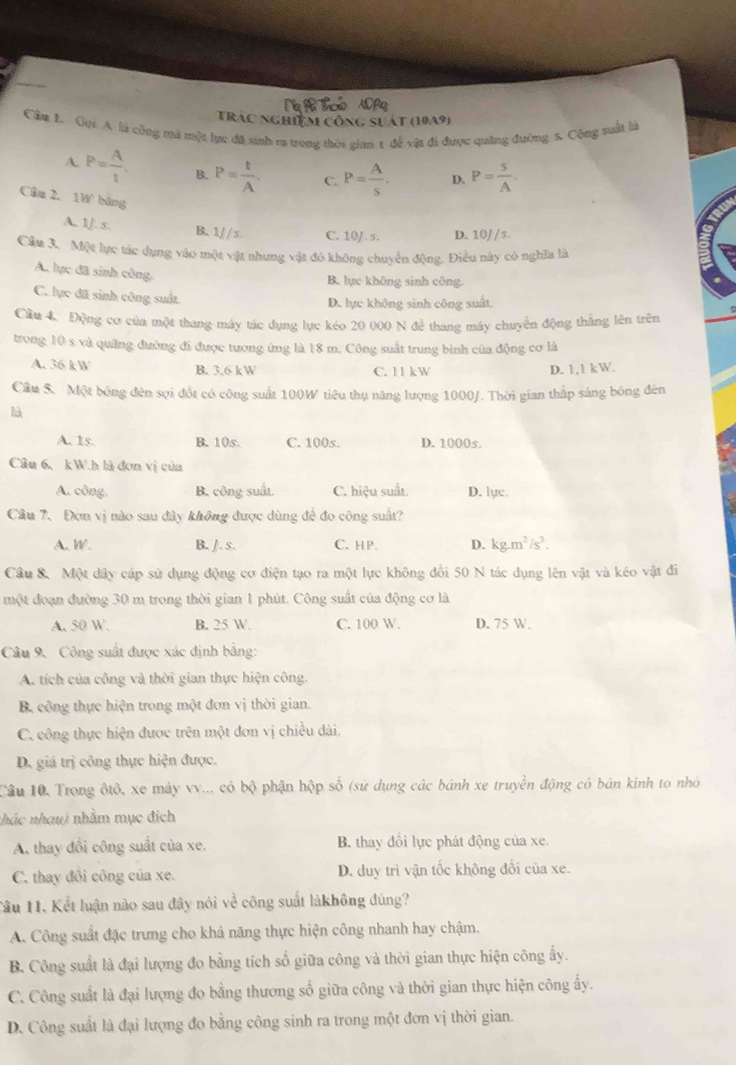 Trác nghiệm công sựát (1049)
Cầm l. Gọi A là công má một lực đã sinh r trong thời gian t để vật đá được quảng đưỡng 1. Cộng suất là
A. P= A/t  B. P= t/A . C. P= A/s . D. P= S/A .
Câu 2. 1W bāng
A. 1J. s.
B. 1/ / s. C. 10/. s. D. 10/ /s.
Câu 3. Một lực tác dụng vào một vật nhưng vật đó không chuyển động. Điều này có nghĩa là
A. lực đã sinh công
B. lực không sinh công
C. lực đã sinh công suất
D. lực không sinh công suất.
Cầu 4. Động cơ của một thang máy tác dụng lực kéo 20 000 N đề thang máy chuyển động thắng lên trên
trong 10 s và quảng đường đi được tương ứng là 18 m. Công suất trung bình của động cơ là
A. 36 kW B. 3.6 kW D. 1,1 kW.
C. 11 kW
Câu 5. Một bóng đèn sợi đốt có công suất 100W tiêu thụ năng lượng 1000/. Thời gian thấp sáng bóng đèn
là
A. 1s. B. 10s. C. 100s. D. 1000s.
Câu 6、kW.h là đơn vị của
A. công. B. công suất C. hiệu suất. D. lục.
Câu 7. Đơn vị nào sau đây không được dùng để đo công suất?
A. W. B. J. s. C. HP. D. kg.m^2/s^3.
Câu 8. Một dây cáp sử dụng động cơ điện tạo ra một lực không đổi 50 N tác dụng lên vật và kéo vật đi
một đoạn đường 30 m trong thời gian 1 phút. Công suất của động cơ là
A. 50 W. B. 25 W. C. 100 W. D. 75 W.
Câu 9. Công suất được xác định bằng:
A. tích của công và thời gian thực hiện công.
B. công thực hiện trong một đơn vị thời gian.
C. công thực hiện được trên một đơn vị chiều dài.
D. giá trị công thực hiện được.
Câu 10, Trong ôtô, xe máy vv... có bộ phận hộp số (sử dụng các bánh xe truyền động có bán kính to nhỏ
nhác nhau) nhằm mục đích
A. thay đổi công suất của xe. B. thay đồi lực phát động của xe.
C. thay đôi công của xe. D. duy trì vận tốc không đổi của xe.
Tâu 11. Kết luận nào sau đây nói về công suất làkhông đúng?
A. Công suất đặc trưng cho khả năng thực hiện công nhanh hay chậm.
B. Công suất là đại lượng đo bằng tích số giữa công và thời gian thực hiện công ấy.
C. Công suất là đại lượng đo bằng thương số giữa công và thời gian thực hiện công ấy.
D. Công suất là đại lượng đo bằng công sinh ra trong một đơn vị thời gian.