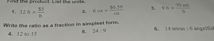 Find the product. List the units. 
1. 12h*  $5/h  6oz*  ($0.59)/oz  3. 9h*  70mi/h 
2. 
Write the ratio as a fraction in simplest form. 
4. 12 to 15
5. 24:9 6. 14 tetras : 6 angelfis