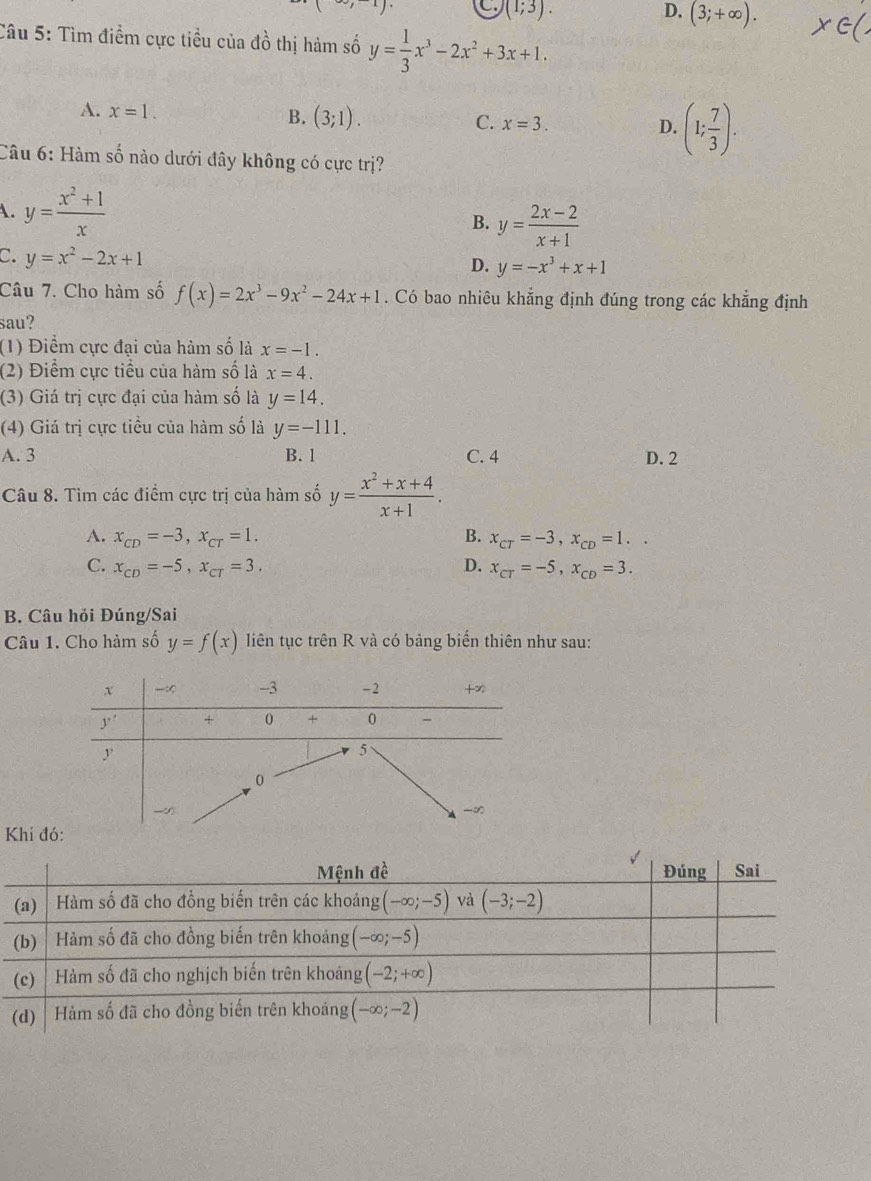 C. (1;3). D, (3;+∈fty ).
Câu 5: Tìm điểm cực tiều của đồ thị hàm số y= 1/3 x^3-2x^2+3x+1.
A. x=1.
B. (3;1). C. x=3. D. (1; 7/3 ).
Câu 6: Hàm số nào dưới đây không có cực trị?
A. y= (x^2+1)/x 
B. y= (2x-2)/x+1 
C. y=x^2-2x+1
D. y=-x^3+x+1
Câu 7. Cho hàm số f(x)=2x^3-9x^2-24x+1. Có bao nhiêu khẳng định đúng trong các khẳng định
sau?
(1) Điểm cực đại của hàm số là x=-1.
(2) Điểm cực tiểu của hàm số là x=4.
(3) Giá trị cực đại của hàm số là y=14.
(4) Giá trị cực tiểu của hàm số là y=-111.
A. 3 B. 1 C. 4 D. 2
Câu 8. Tìm các điểm cực trị của hàm số y= (x^2+x+4)/x+1 .
A. x_CD=-3,x_CT=1. B. x_CT=-3,x_CD=1..
C. x_CD=-5,x_CT=3. D. x_CT=-5,x_CD=3.
B. Câu hỏi Đúng/Sai
Câu 1. Cho hàm số y=f(x) liên tục trên R và có bảng biến thiên như sau:
Khí đó