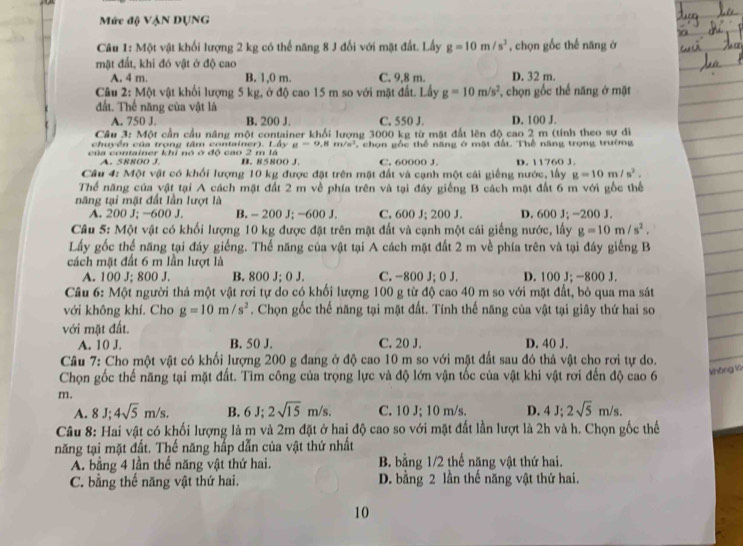 Mức độ VậN DUNG
Câu 1: Một vật khối lượng 2 kg có thể năng 8 J đối với mặt đất. Lấy g=10m/s^2 , chọn gốc thế năng ở
mặt đất, khi đó vật ở độ cao
A. 4 m. B. 1,0 m. C. 9,8 m. D. 32 m.
Câu 2: Một vật khối lượng 5 kg, ở độ cao 15 m so với mặt đất. Lấy g=10m/s^2 , chọn gốc thế năng ở mặt
đất. Thế năng của vật là
A. 750 J. B. 200 J. C. 550 J. D. 100 J.
Câu 3: Một cần cầu nâng một container khổi lượng 3000 kg từ mặt đất lên độ cao 2 m (tính theo sự đi
chuy ền  c ủ a trong tâm   container )  . Ay_H=9,Hm/n^3
của container khỉ nó ở độ cao 2 m lã B. 85800 J.  chọn gốc thể năng ở mặt đất. Thể năng trọng trường
A. 58800 J. C. 60000 J. D. 11760 J.
Câu 4: Một vật có khối lượng 10 kg được đặt trên mặt đất và cạnh một cái giếng nước, lấy g=10m/s^2.
Thể năng của vật tại A cách mặt đất 2 m về phía trên và tại đáy giếng B cách mặt đất 6 m với gốc thể
năng tại mật đất lần lượt là
A. 200 J; -600 J. B. - 200 J; -600 J. C. 600 J; 200 J. D. 600 J; -200 J.
Câu 5: Một vật có khối lượng 10 kg được đặt trên mặt đất và cạnh một cái giếng nước, lấy g=10m/s^2.
Lấy gốc thể năng tại đáy giếng. Thế năng của vật tại A cách mặt đất 2 m về phía trên và tại đáy giếng B
cách mặt đất 6 m lần lượt là
A. 100 J; 800 J. B. 800 J; 0J C. -800 J; 0 J. D. 100 J; -800 J.
Câu 6: Một người thả một vật rơi tự do có khối lượng 100 g từ độ cao 40 m so với mặt đất, bỏ qua ma sát
với không khí. Cho g=10m/s^2. Chọn gốc thế năng tại mặt đất. Tính thế năng của vật tại giây thứ hai so
với mặt đất.
A. 10 J. B. 50 J. C. 20 J. D. 40 J.
Câu 7: Cho một vật có khối lượng 200 g đang ở độ cao 10 m so với mặt đất sau đó thả vật cho rơi tự do.
Chọn gốc thế năng tại mặt đất. Tìm công của trọng lực và độ lớn vận tốc của vật khi vật rơi đến độ cao 6 không lú
m.
A. 8J;4sqrt(5)m/s. B. 6 J; 2sqrt(15)m/s. C. 10 J; 10 m/s. D. 4J;2sqrt(5)m/s.
Câu 8: Hai vật có khối lượng là m và 2m đặt ở hai độ cao so với mặt đất lần lượt là 2h và h. Chọn gốc thế
năng tại mặt đất. Thế năng hấp dẫn của vật thứ nhất
A. bằng 4 lần thế năng vật thứ hai. B. bằng 1/2 thế năng vật thứ hai.
C. bằng thế năng vật thứ hai. D. bằng 2 lần thế năng vật thứ hai.
10