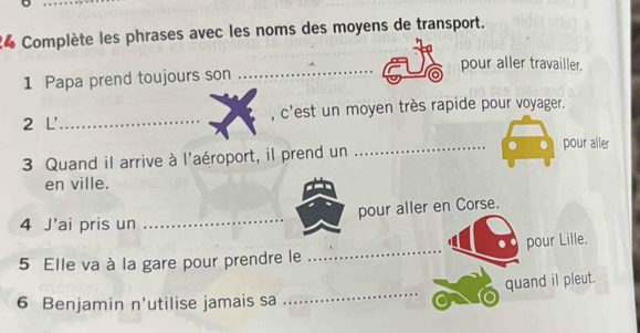 Complète les phrases avec les noms des moyens de transport. 
_ 
pour aller travailler. 
1 Papa prend toujours son .... 
2 L' _, c'est un moyen très rapide pour voyager. 
3 Quand il arrive à l'aéroport, il prend un _pour aller 
en ville. 
_ 
pour aller en Corse. 
4 J’ai pris un 
5 Elle va à la gare pour prendre le _pour Lille. 
quand il pleut. 
6 Benjamin n’utilise jamais sa 
_