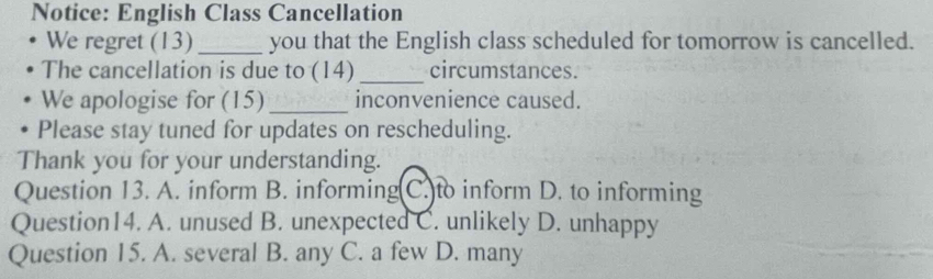 Notice: English Class Cancellation
We regret (13) _you that the English class scheduled for tomorrow is cancelled.
The cancellation is due to (14) _circumstances.
We apologise for (15) _inconvenience caused.
Please stay tuned for updates on rescheduling.
Thank you for your understanding.
Question 13. A. inform B. informing(C.)to inform D. to informing
Question14. A. unused B. unexpected C. unlikely D. unhappy
Question 15. A. several B. any C. a few D. many