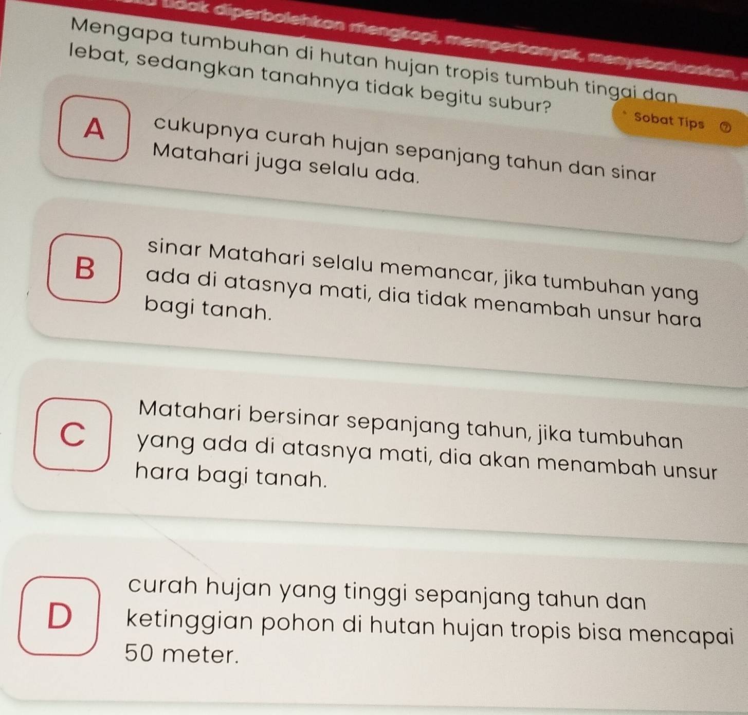 dok diperboleh k on me ngkopi, mem perbanyak , menyeb a uaska 
Mengapa tumbuhan di hutan hujan tropis tumbuh tingai dan
lebat, sedangkan tanahnya tidak begitu subur? Sobat Tips
A
cukupnya curah hujan sepanjang tahun dan sinar .
Matahari juga selalu ada.
sinar Matahari selalu memancar, jika tumbuhan yang
B ada di ɑtasnya mɑti, dia tidak menambah unsur hara
bagi tanah.
Matahari bersinar sepanjang tahun, jika tumbuhan
C yang ada di atasnya mati, dia akan menambah unsur
hara bagi tanah.
curah hujan yang tinggi sepanjang tahun dan
D ketinggian pohon di hutan hujan tropis bisa mencapai
50 meter.